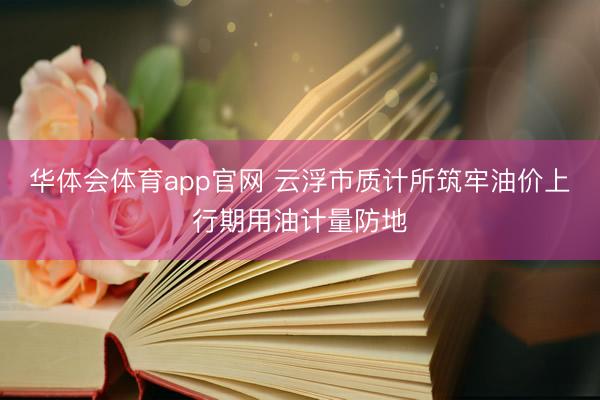 华体会体育app官网 云浮市质计所筑牢油价上行期用油计量防地