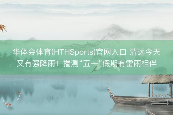 华体会体育(HTHSports)官网入口 清远今天又有强降雨！揣测“五一”假期有雷雨相伴