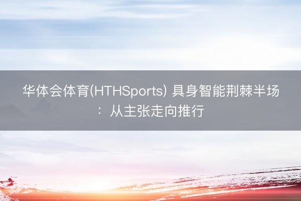 华体会体育(HTHSports) 具身智能荆棘半场：从主张走向推行
