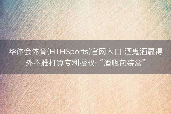 华体会体育(HTHSports)官网入口 酒鬼酒赢得外不雅打算专利授权: “酒瓶包装盒”