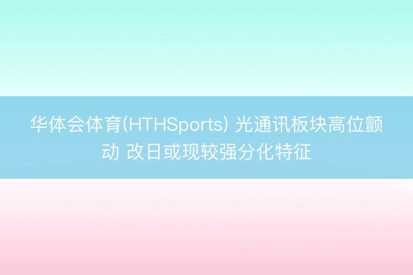华体会体育(HTHSports) 光通讯板块高位颤动 改日或现较强分化特征