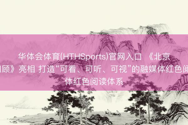 华体会体育(HTHSports)官网入口 《北京·红色回顾》亮相 打造“可看、可听、可视”的融媒体红色阅读体系